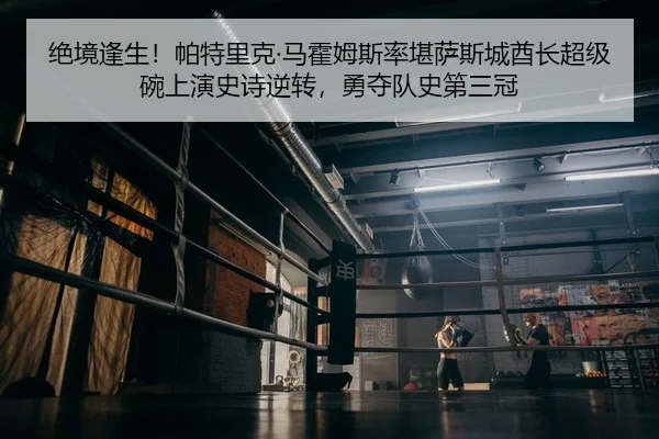 绝境逢生！帕特里克·马霍姆斯率堪萨斯城酋长超级碗上演史诗逆转，勇夺队史第三冠
